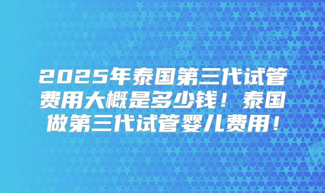 2025年泰国第三代试管费用大概是多少钱!泰国做第三代试管婴儿费用!