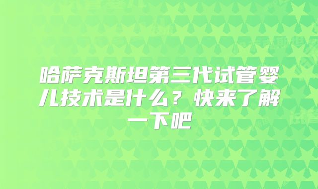 哈萨克斯坦第三代试管婴儿技术是什么？快来了解一下吧