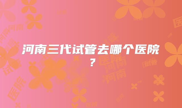 河南三代试管去哪个医院?