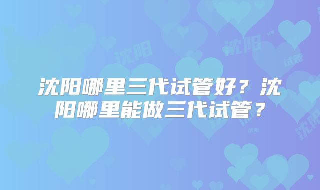沈阳哪里三代试管好？沈阳哪里能做三代试管？
