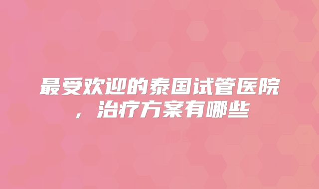 最受欢迎的泰国试管医院,治疗方案有哪些