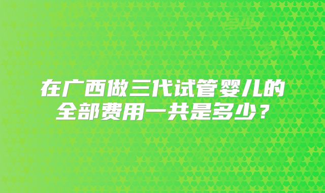 在广西做三代试管婴儿的全部费用一共是多少?