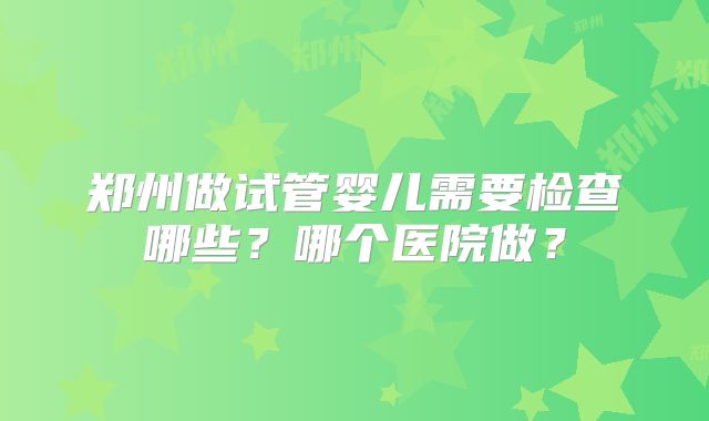 郑州做试管婴儿需要检查哪些?哪个医院做?