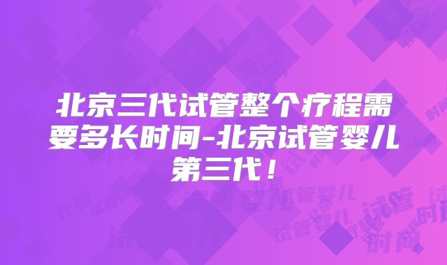 北京三代试管整个疗程需要多长时间-北京试管婴儿第三代！