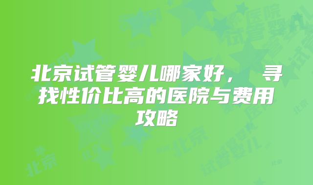 北京试管婴儿哪家好， 寻找性价比高的医院与费用攻略