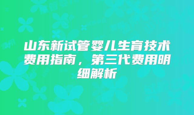 山东新试管婴儿生育技术费用指南，第三代费用明细解析
