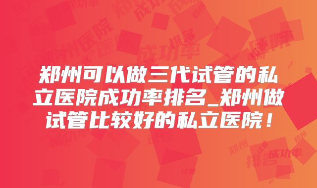 郑州可以做三代试管的私立医院成功率排名_郑州做试管比较好的私立医院!
