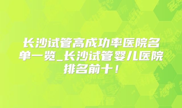 长沙试管高成功率医院名单一览_长沙试管婴儿医院排名前十!