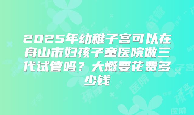 2025年幼稚子宫可以在舟山市妇孩子童医院做三代试管吗？大概要花费多少钱