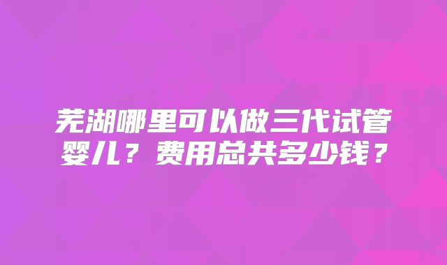 芜湖哪里可以做三代试管婴儿？费用总共多少钱？