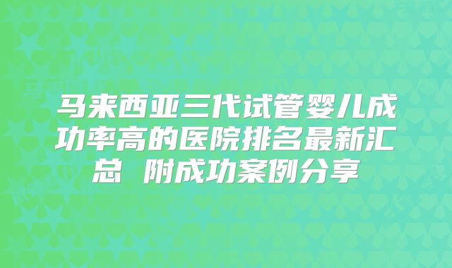 马来西亚三代试管婴儿成功率高的医院排名最新汇总 附成功案例分享