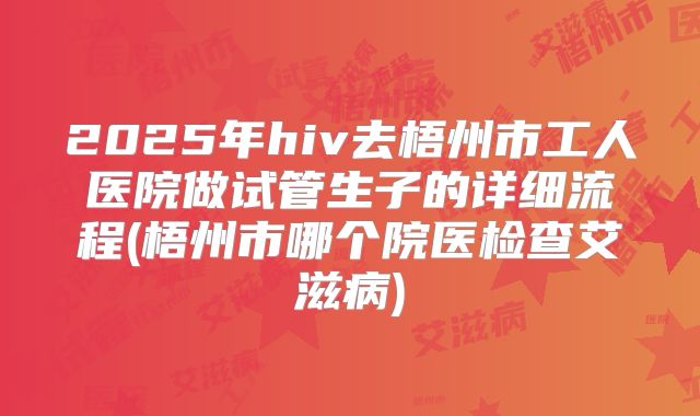 2025年hiv去梧州市工人医院做试管生子的详细流程(梧州市哪个院医检查艾滋病)