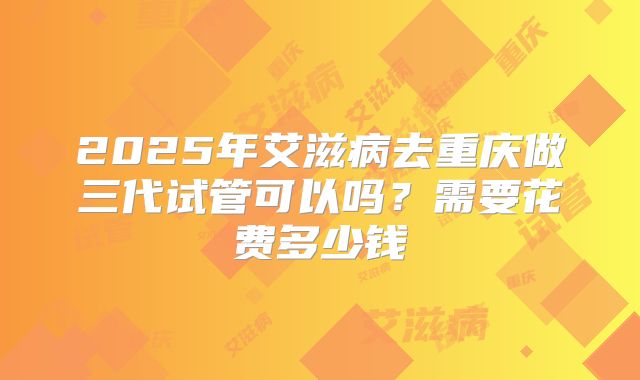 2025年艾滋病去重庆做三代试管可以吗?需要花费多少钱