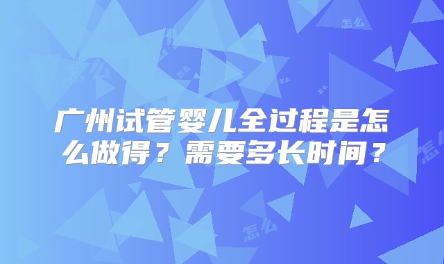 广州试管婴儿全过程是怎么做得?需要多长时间?
