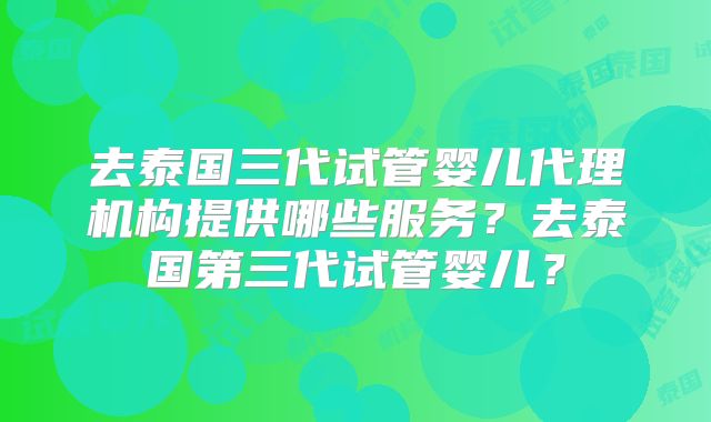 去泰国三代试管婴儿代理机构提供哪些服务？去泰国第三代试管婴儿？