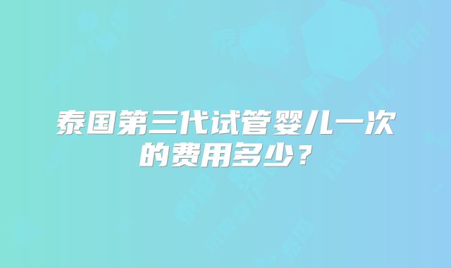 泰国第三代试管婴儿一次的费用多少？