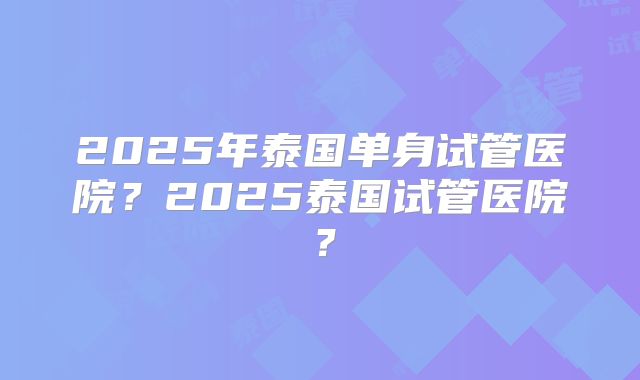 2025年泰国单身试管医院？2025泰国试管医院？
