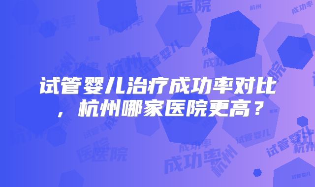 试管婴儿治疗成功率对比,杭州哪家医院更高?