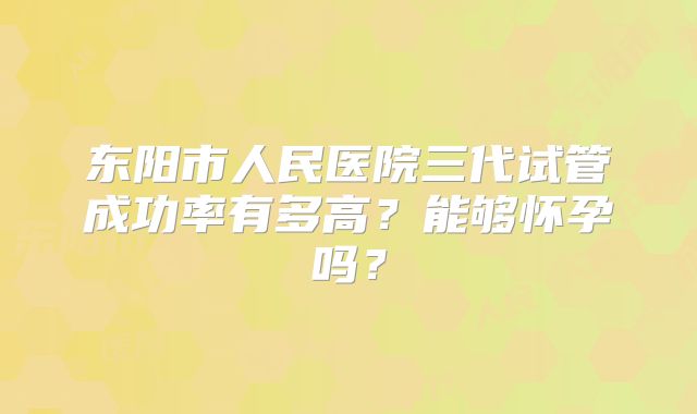 东阳市人民医院三代试管成功率有多高?能够怀孕吗?