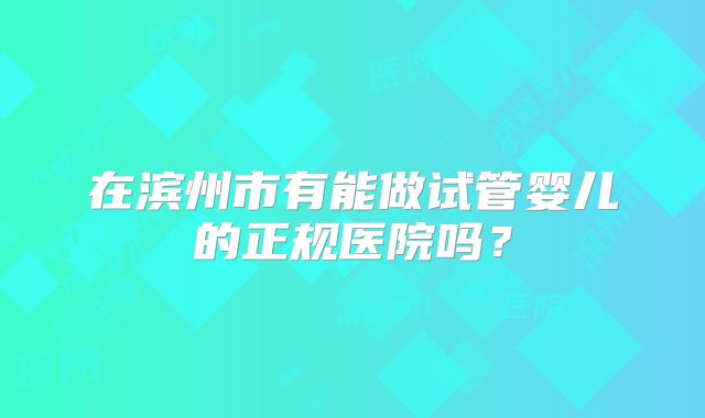 在滨州市有能做试管婴儿的正规医院吗？