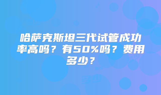 哈萨克斯坦三代试管成功率高吗?有50%吗?费用多少?