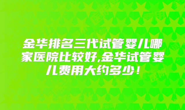 金华排名三代试管婴儿哪家医院比较好,金华试管婴儿费用大约多少!