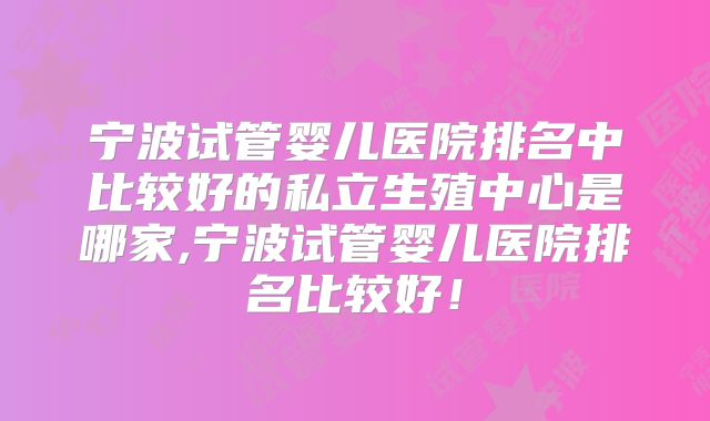 宁波试管婴儿医院排名中比较好的私立生殖中心是哪家,宁波试管婴儿医院排名比较好！