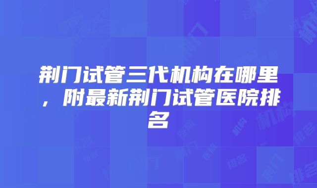 荆门试管三代机构在哪里，附最新荆门试管医院排名