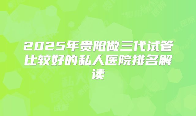 2025年贵阳做三代试管比较好的私人医院排名解读