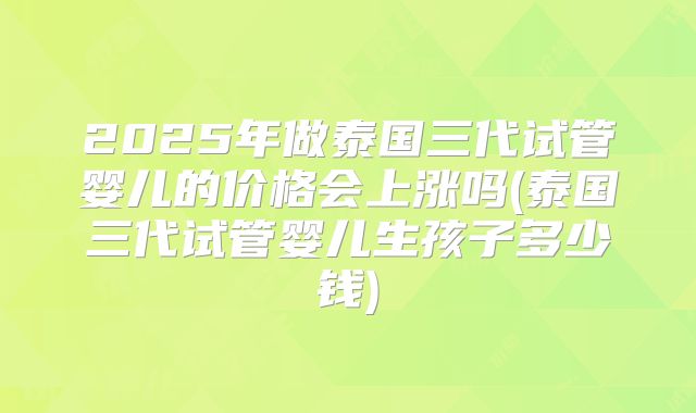 2025年做泰国三代试管婴儿的价格会上涨吗(泰国三代试管婴儿生孩子多少钱)