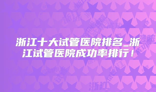 浙江十大试管医院排名_浙江试管医院成功率排行！