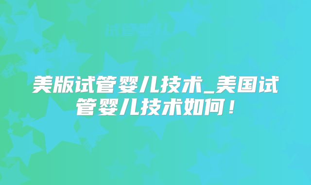 美版试管婴儿技术_美国试管婴儿技术如何!