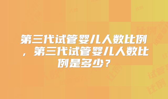 第三代试管婴儿人数比例，第三代试管婴儿人数比例是多少？