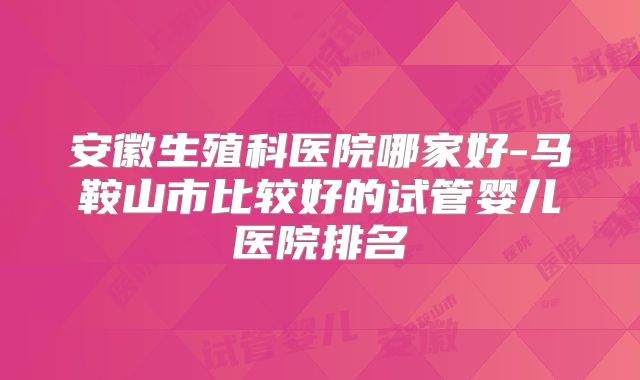 安徽生殖科医院哪家好-马鞍山市比较好的试管婴儿医院排名