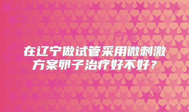 在辽宁做试管采用微刺激方案卵子治疗好不好？