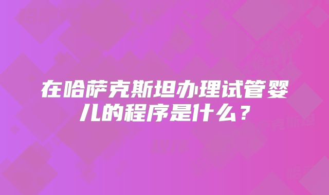 在哈萨克斯坦办理试管婴儿的程序是什么？