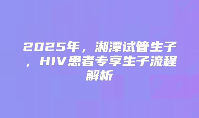 2025年，湘潭试管生子，HIV患者专享生子流程解析