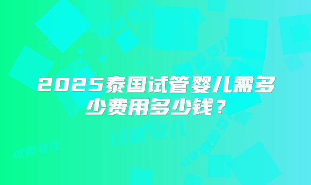 2025泰国试管婴儿需多少费用多少钱？