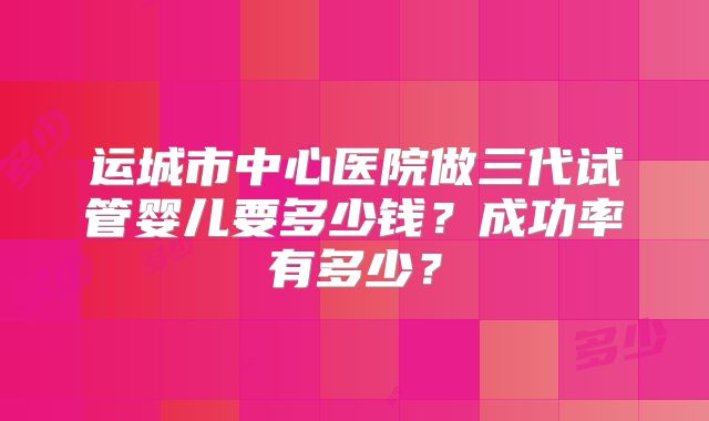 运城市中心医院做三代试管婴儿要多少钱?成功率有多少?