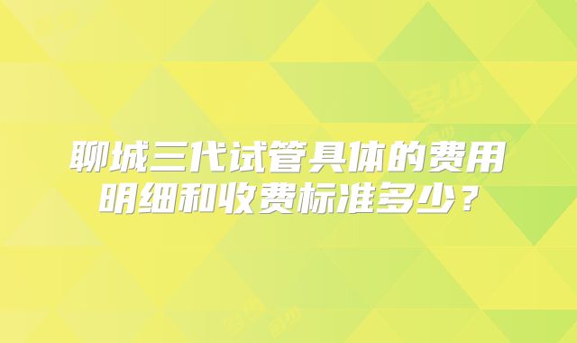 聊城三代试管具体的费用明细和收费标准多少？