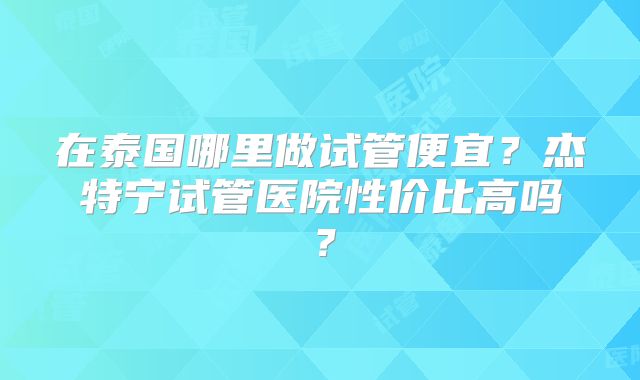 在泰国哪里做试管便宜？杰特宁试管医院性价比高吗？
