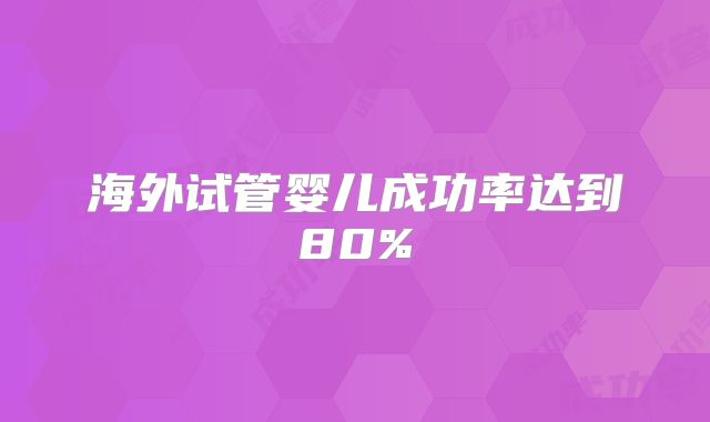 海外试管婴儿成功率达到80%