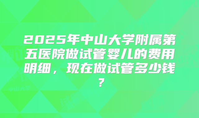 2025年中山大学附属第五医院做试管婴儿的费用明细,现在做试管多少钱?