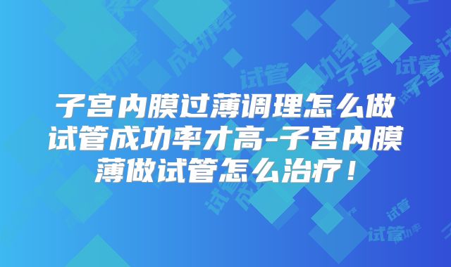 子宫内膜过薄调理怎么做试管成功率才高-子宫内膜薄做试管怎么治疗！