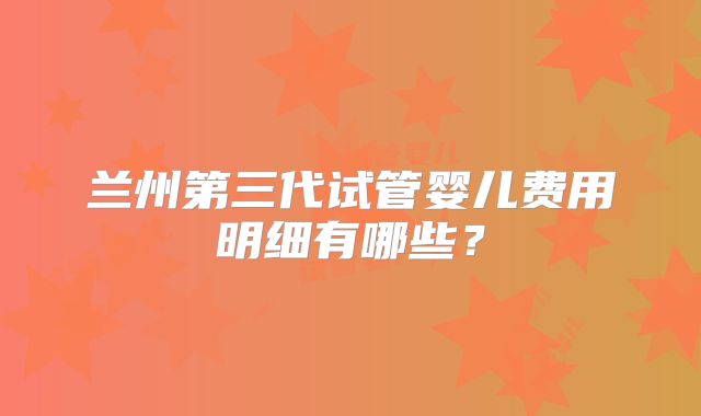 兰州第三代试管婴儿费用明细有哪些？