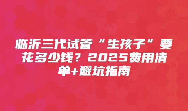 临沂三代试管“生孩子”要花多少钱？2025费用清单+避坑指南