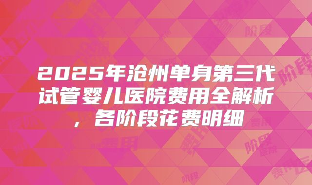 2025年沧州单身第三代试管婴儿医院费用全解析，各阶段花费明细