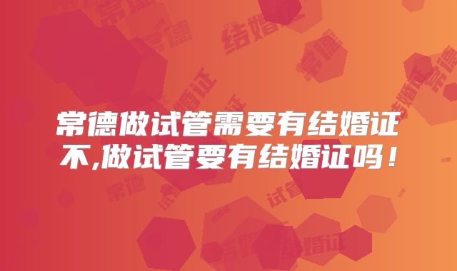 常德做试管需要有结婚证不,做试管要有结婚证吗！