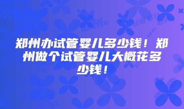 郑州办试管婴儿多少钱！郑州做个试管婴儿大概花多少钱！