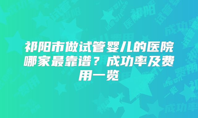 祁阳市做试管婴儿的医院哪家最靠谱？成功率及费用一览